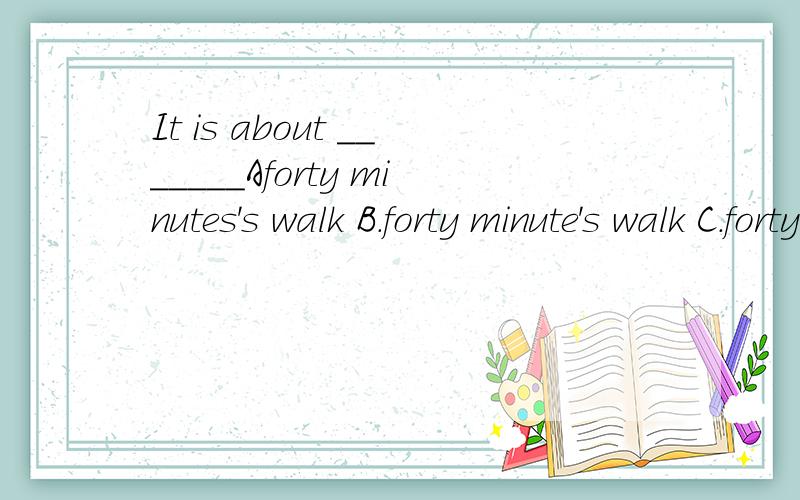 It is about _______Aforty minutes's walk B.forty minute's walk C.forty minut那一选项是对的?