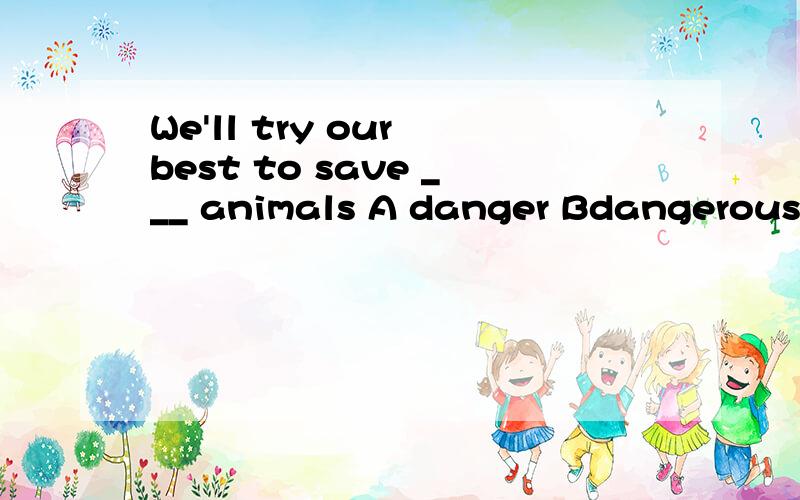 We'll try our best to save ___ animals A danger Bdangerous C endanger D endangeredOur physics teacher told us light ____ faster than sound last termA travels Btravel Ctravelled D travelling