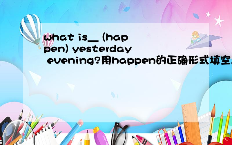 what is__ (happen) yesterday evening?用happen的正确形式填空,稍微有点英语基础的人都知道happen的过去分词（happened）是不可以用在be动词后的！千万可别误导人啊，我谢谢你八辈祖宗~