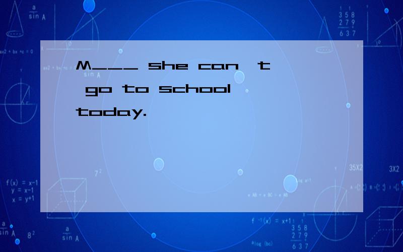 M___ she can't go to school today.