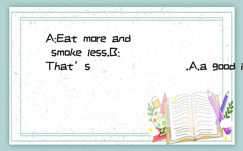 A:Eat more and smoke less.B:That’s ________.A.a good idea B.good advice C.good D.better