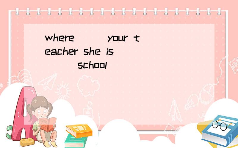 where___your teacher she is____school