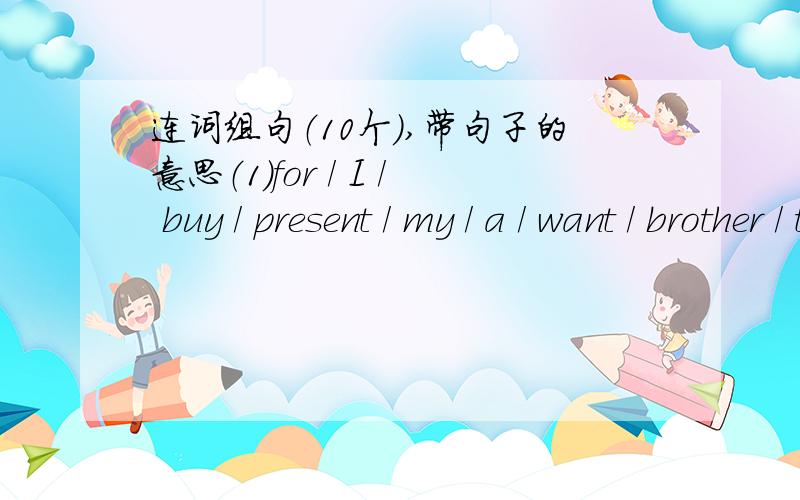 连词组句（10个）,带句子的意思（1）for / I / buy / present / my / a / want / brother / to___________________________________________.（2）don’t/ give / you / why / a / him / kite___________________________________________?（3 ）is