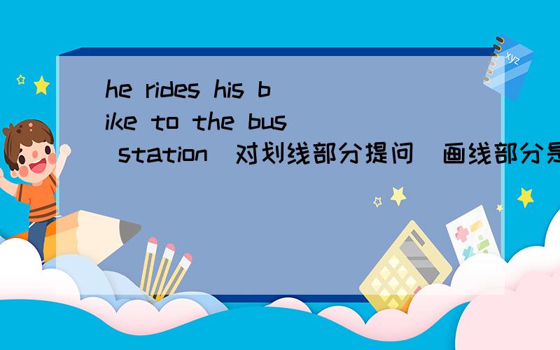 he rides his bike to the bus station（对划线部分提问）画线部分是rides his bike( )()he( )to the busstation lucy takes the subway to get to schoolevery day(改为同义句）lucy( )to school( )( )every day my brother( )( )( )to work every