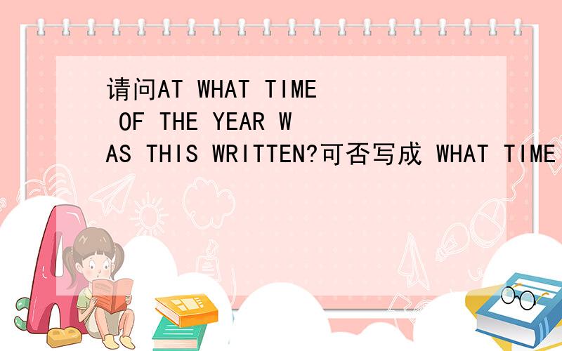 请问AT WHAT TIME OF THE YEAR WAS THIS WRITTEN?可否写成 WHAT TIME WAS THIS WRITTEN AT OF THE YEAR?有什么别的排列顺序吗?