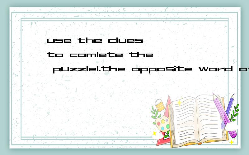 use the clues to comlete the puzzle1.the opposite word of 