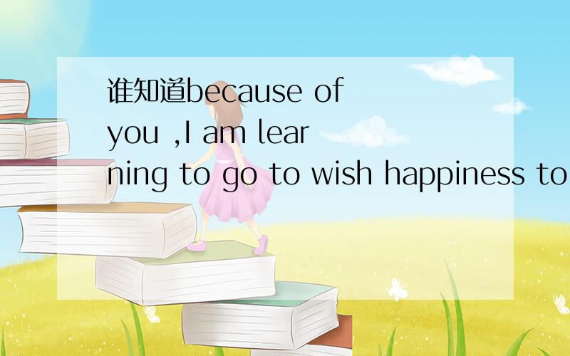 谁知道because of you ,I am learning to go to wish happiness to love的意思?有谁知道 because of you ,I am learning to go to wish happiness to love 这句话是怎么意思?