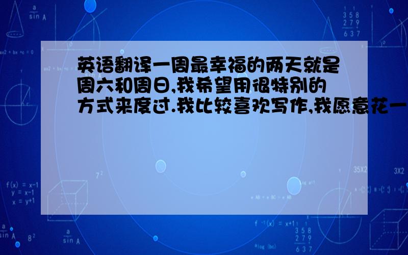 英语翻译一周最幸福的两天就是周六和周日,我希望用很特别的方式来度过.我比较喜欢写作,我愿意花一天的时间整理这一周所发生的有趣的事情,然后将它们都写上我的Blog.比如成功捉弄了我