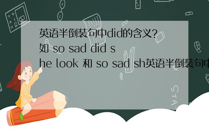 英语半倒装句中did的含义?如 so sad did she look 和 so sad sh英语半倒装句中did的含义?如 so sad did she look 和 so sad she looked 这两句有什么区别