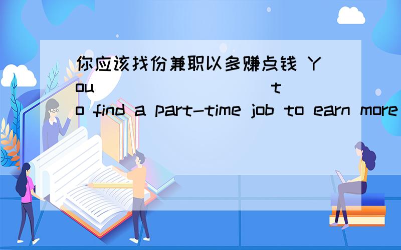 你应该找份兼职以多赚点钱 You ____ ____ to find a part-time job to earn more money