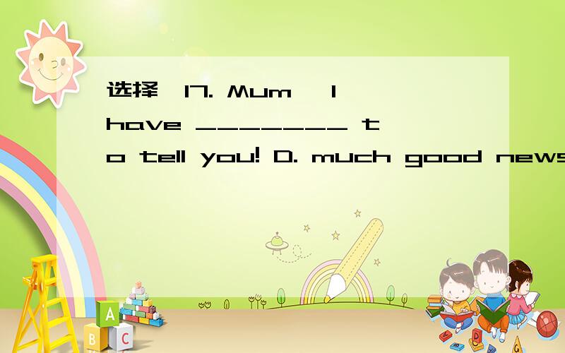 选择　17. Mum, I have _______ to tell you! D. much good news17. Mum, I have _______ to tell you!　　  A. a good news    B. some good news    C. some good newes   D. much good news答案B,我想知道是不是压根就没有 much good news? 这