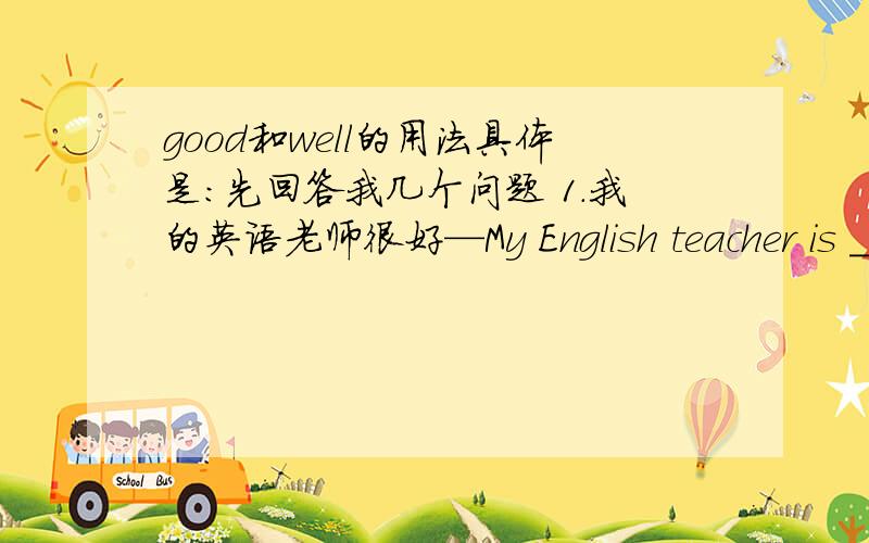 good和well的用法具体是：先回答我几个问题 1.我的英语老师很好—My English teacher is ____good和well的用法具体是：先回答我几个问题1.我的英语老师很好—My English teacher is _____.(good还是well,为什么