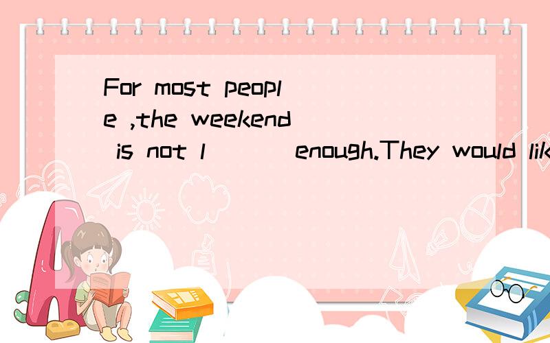 For most people ,the weekend is not l___ enough.They would like to have more free time.