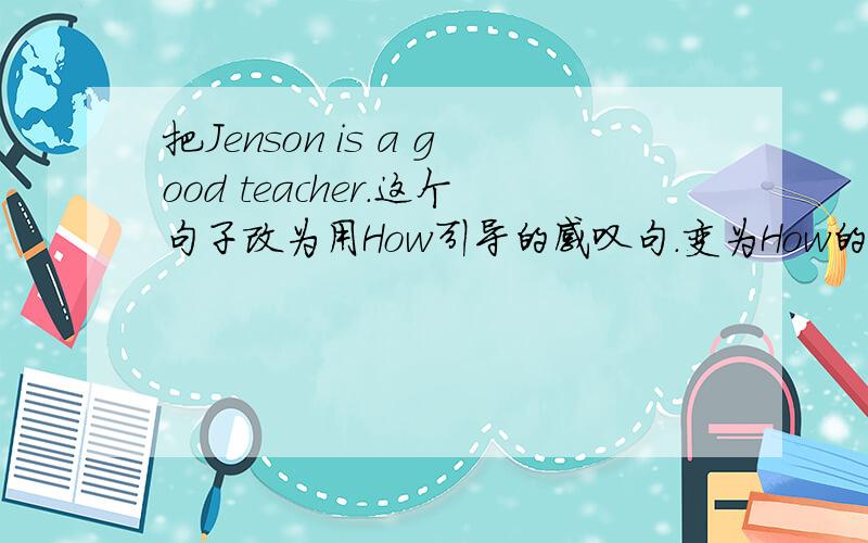 把Jenson is a good teacher.这个句子改为用How引导的感叹句.变为How的感叹句,