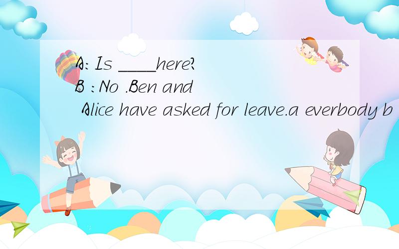 A:Is ____here?B :No .Ben and Alice have asked for leave.a everbody b somebody c anybody d nobody