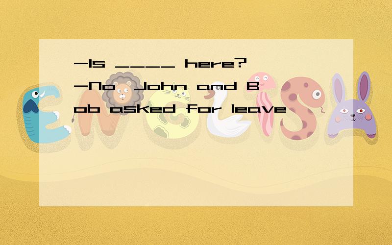 -Is ____ here?-No,John and Bob asked for leave