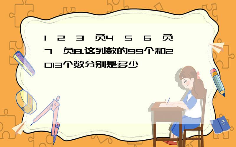 1,2,3,负4,5,6,负7,负8.这列数的99个和2013个数分别是多少