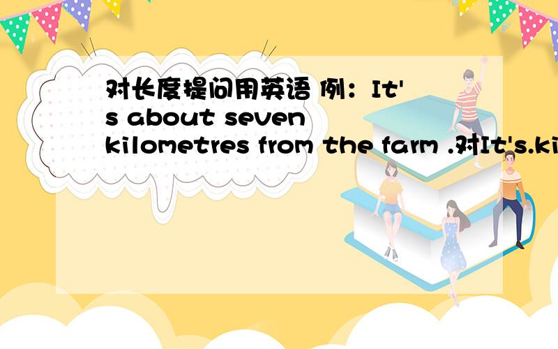 对长度提问用英语 例：It's about seven kilometres from the farm .对It's.kilometres急