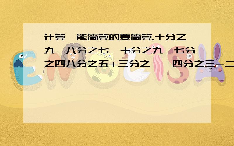 计算,能简算的要简算.十分之九×八分之七÷十分之九×七分之四八分之五+三分之一×四分之三-二分之一36×（六分之五-九分之四+十二分之一）四分之三÷[十一分之六×（四分之三+六分之一）]