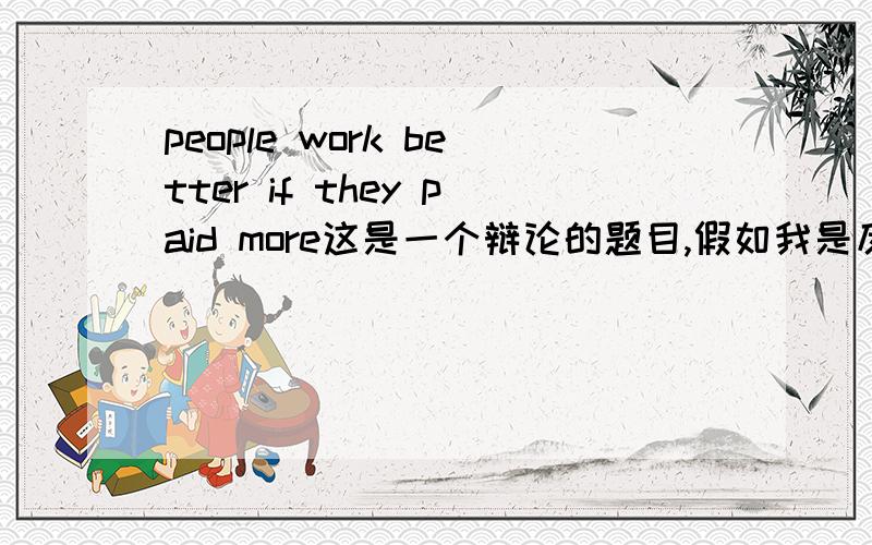 people work better if they paid more这是一个辩论的题目,假如我是反方,我要如何驳倒这个观点呢?最后是用英语的是两分钟的SPEECH,拜托你们讲多点吧,最后有例子