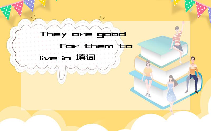 They are good ——for them to live in 填词