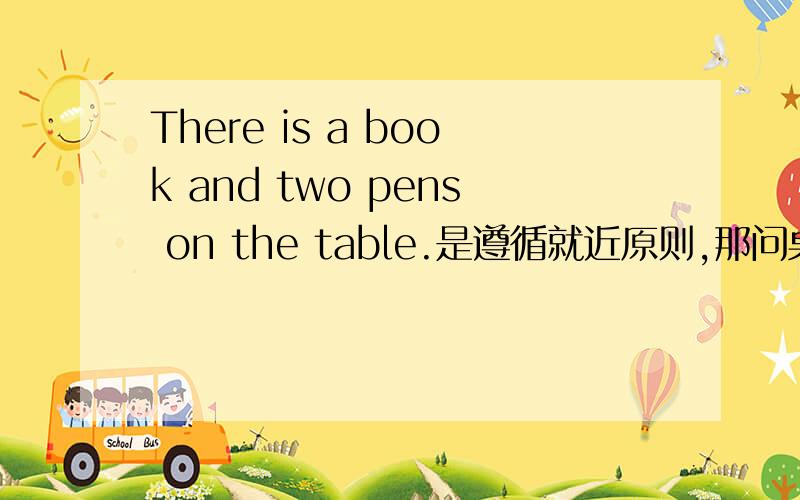 There is a book and two pens on the table.是遵循就近原则,那问桌子上有什么东西怎么问呢