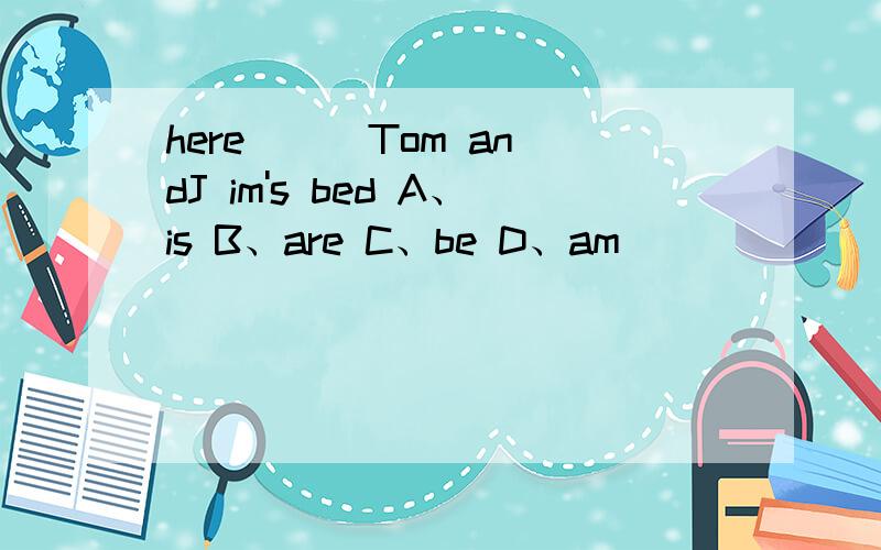 here ( )Tom andJ im's bed A、is B、are C、be D、am