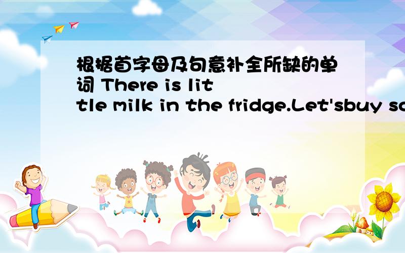 根据首字母及句意补全所缺的单词 There is little milk in the fridge.Let'sbuy some in the s___.