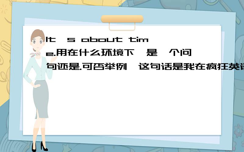 It's about time.用在什么环境下,是一个问句还是.可否举例,这句话是我在疯狂英语上看见的，他就是一个独立的句子，后面什么也不加，我个人认为，后面应该加东西才能成为一个句子，我说的