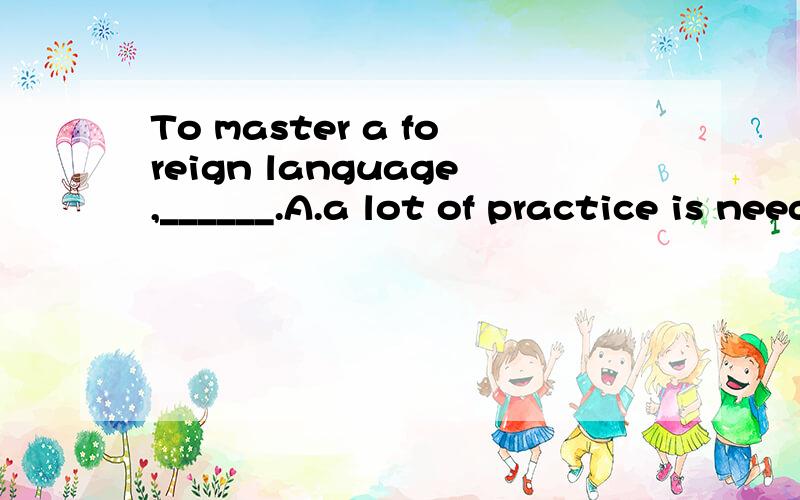 To master a foreign language,______.A.a lot of practice is needed B.it needs a lot of practiceC.practice is in need of \x05 D.one needs a lot of practice 选什么,