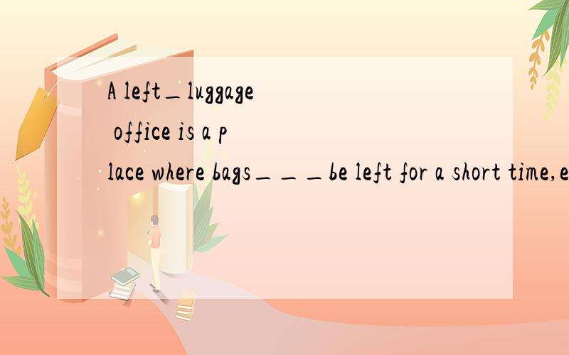 A left_luggage office is a place where bags___be left for a short time,especially at a railway statA left_luggage office is a place where bags___be left for a short time,especially at railway station.四个答案分别是A.should B.can C.much D.will