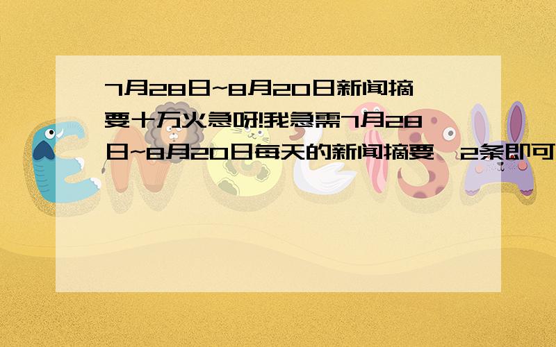 7月28日~8月20日新闻摘要十万火急呀!我急需7月28日~8月20日每天的新闻摘要,2条即可,每条二三十字就行了,国内外都行.马上要开学了,