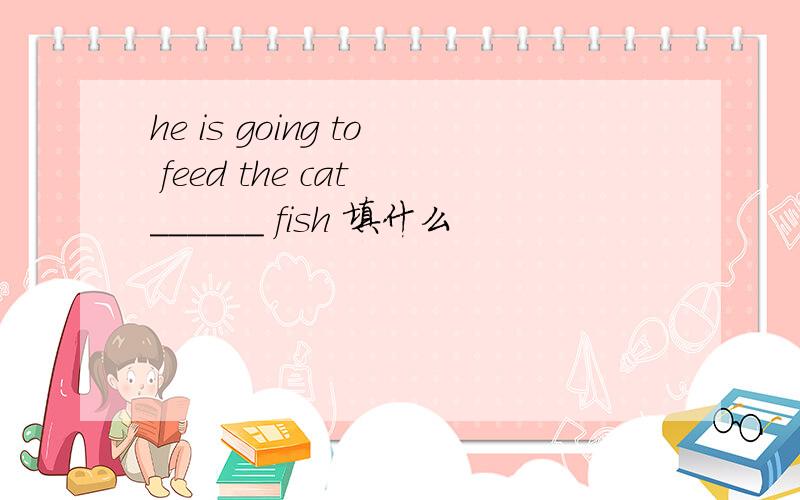 he is going to feed the cat ______ fish 填什么