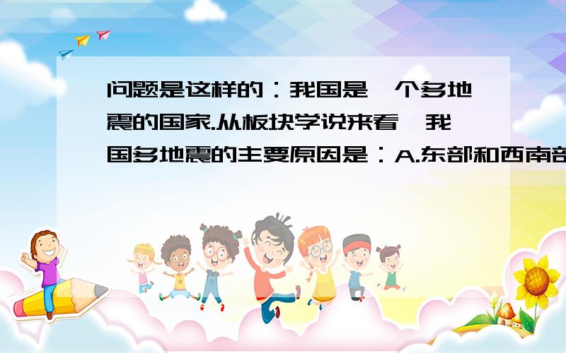 问题是这样的：我国是一个多地震的国家.从板块学说来看,我国多地震的主要原因是：A.东部和西南部处于板块交界地带B.东部和西北部处于板块交界地带C.我国全部位于环太平洋地震带上D.我