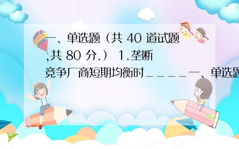 一、单选题（共 40 道试题,共 80 分.） 1.垄断竞争厂商短期均衡时____一、单选题（共 40 道试题,共 80 分.）1.垄断竞争厂商短期均衡时____ A.厂商一定获得超额利润B.厂商一定不能获得超额利润C.