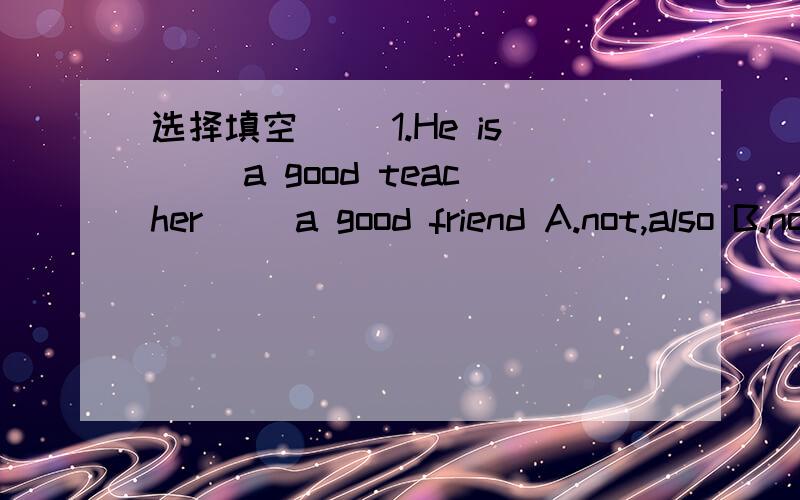 选择填空 ()1.He is（） a good teacher（ ）a good friend A.not,also B.not only ,but also选择填空()1.He is（） a good teacher（ ）a good friendA.not,alsoB.not only ,but also C..not ,but()2..The bottle is ( ) of water A：fill B fullC fi