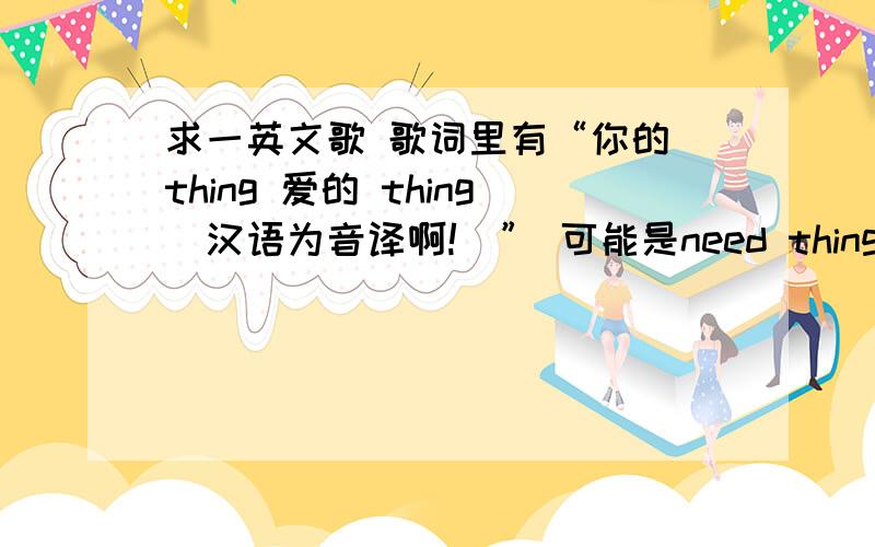 求一英文歌 歌词里有“你的 thing 爱的 thing（汉语为音译啊!）” 可能是need thing吧