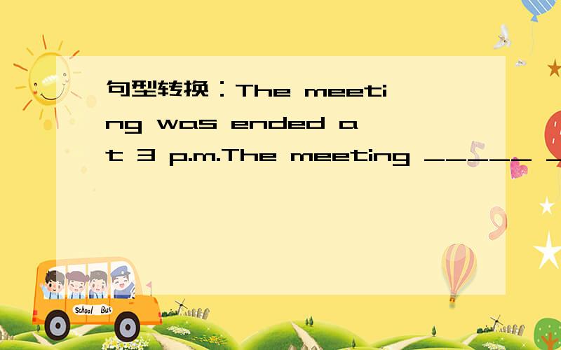 句型转换：The meeting was ended at 3 p.m.The meeting _____ _____ _____ _____ at 3 p.m.如题