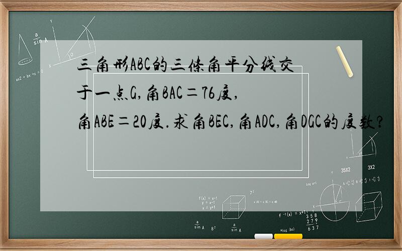 三角形ABC的三条角平分线交于一点G,角BAC＝76度,角ABE＝20度.求角BEC,角ADC,角DGC的度数?