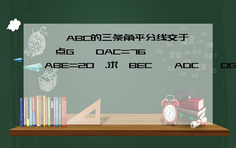 ,△ABC的三条角平分线交于一点G,∠DAC=76°,∠ABE=20°.求∠BEC、∠ADC、∠DGC的度数