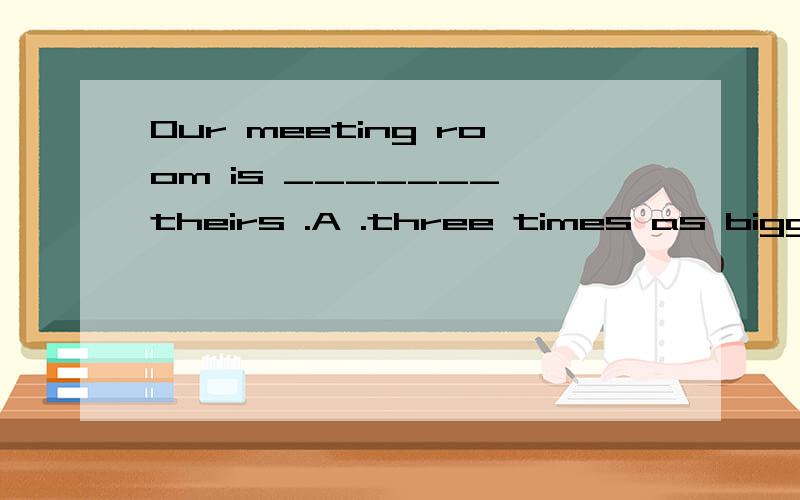 Our meeting room is _______ theirs .A .three times as bigger as B bigger than three times C three times as the size of D three times the size of .为什么选D呢