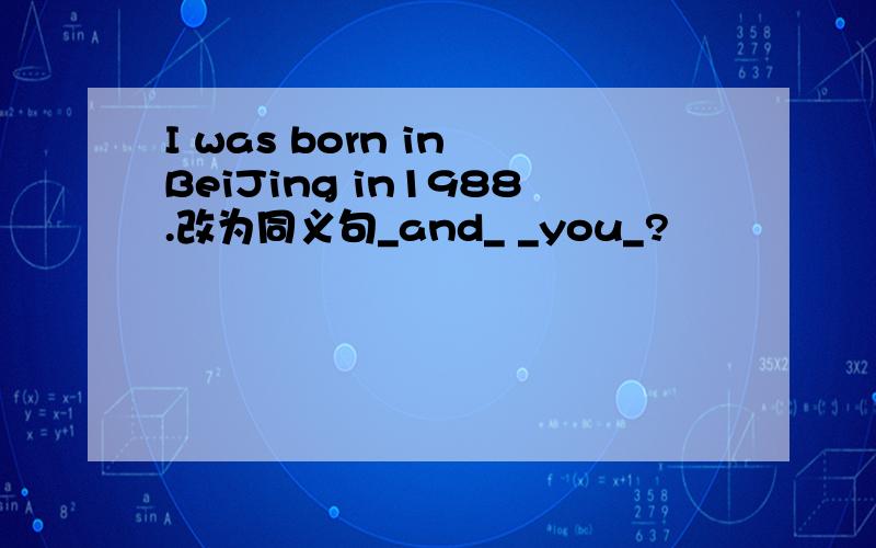 I was born in BeiJing in1988.改为同义句_and_ _you_?