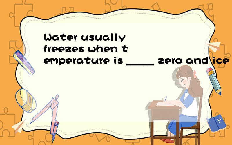 Water usually freezes when temperature is _____ zero and ice changes into water again when the tempA.below; aboveB.under; overC.above; belowD.below; over