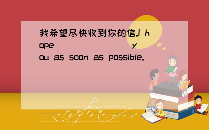 我希望尽快收到你的信.I hope( ）（ ) ( )you as soon as possible.