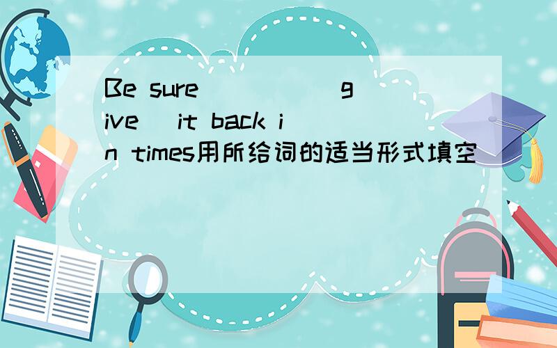 Be sure ____(give) it back in times用所给词的适当形式填空