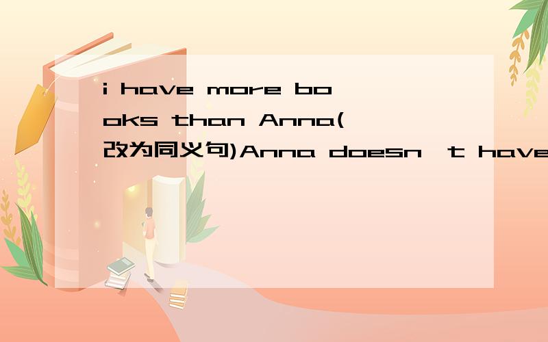 i have more books than Anna(改为同义句)Anna doesn't have _____ _____ ______ _____ i .= Anna has _____ _______ ______.