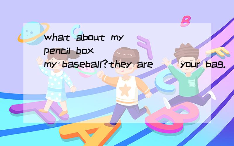 what about my pencil box （） my baseball?they are （）your bag.