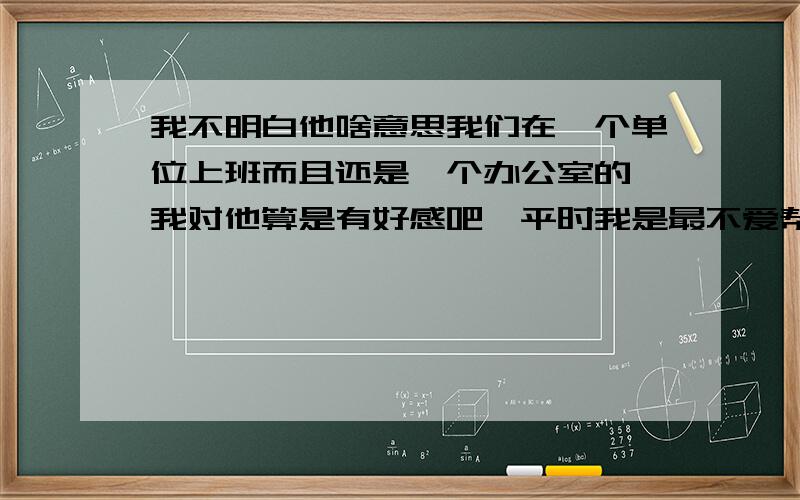 我不明白他啥意思我们在一个单位上班而且还是一个办公室的,我对他算是有好感吧,平时我是最不爱帮别人干活的,但他说的我肯定没二话.他也许能感觉得到我对他和对别人是不一样的.我们