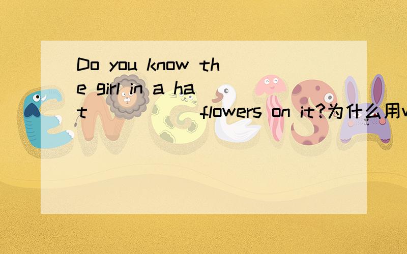 Do you know the girl in a hat______flowers on it?为什么用with