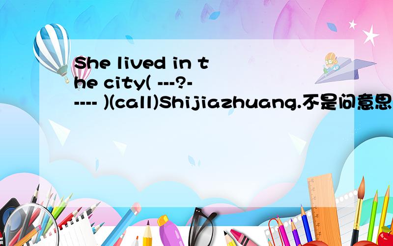 She lived in the city( ---?----- )(call)Shijiazhuang.不是问意思，是问中间那个空填什么